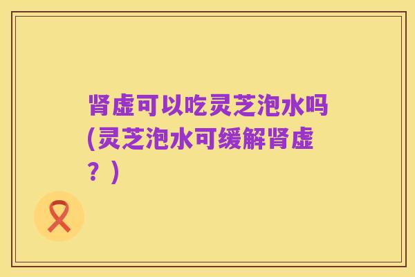 肾虚可以吃灵芝泡水吗(灵芝泡水可缓解肾虚?)