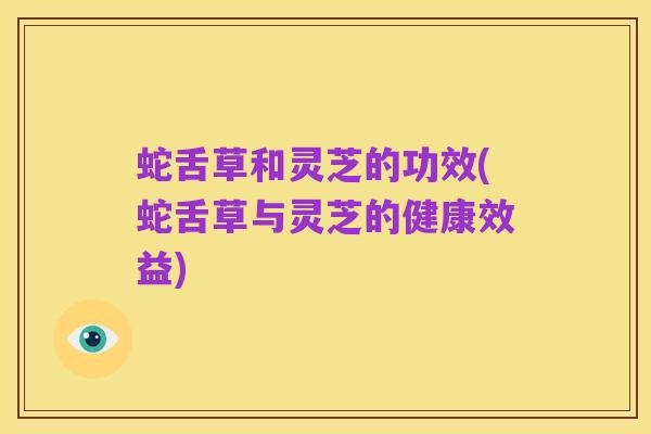 蛇舌草和灵芝的功效(蛇舌草与灵芝的健康效益)