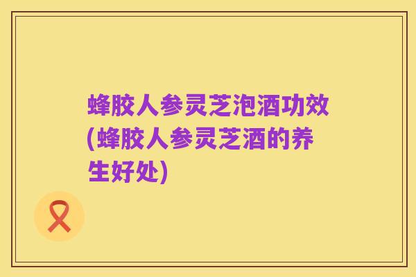 蜂胶人参灵芝泡酒功效(蜂胶人参灵芝酒的养生好处)