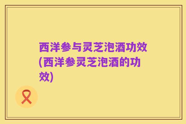 西洋参与灵芝泡酒功效(西洋参灵芝泡酒的功效)