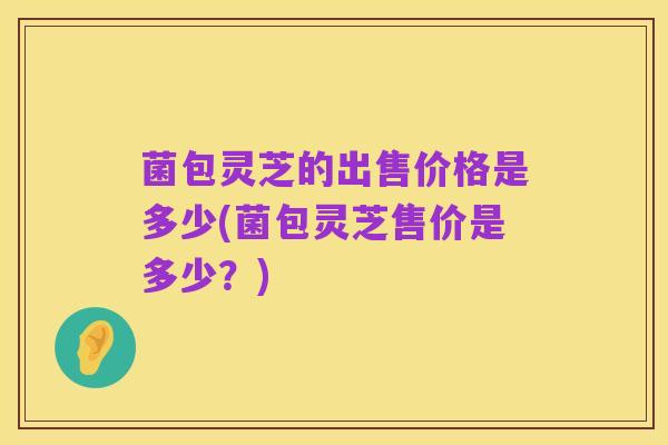 菌包灵芝的出售价格是多少(菌包灵芝售价是多少?)