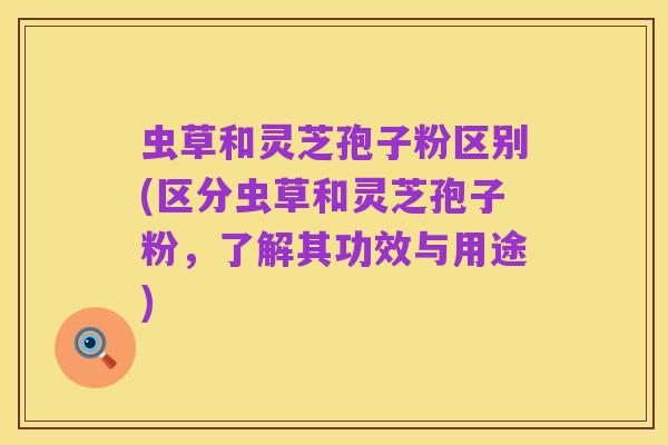 虫草和灵芝孢子粉区别(区分虫草和灵芝孢子粉，了解其功效与用途)