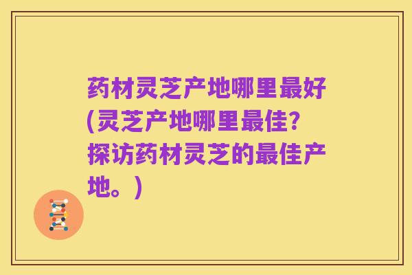 药材灵芝产地哪里最好(灵芝产地哪里最佳？探访药材灵芝的最佳产地。)