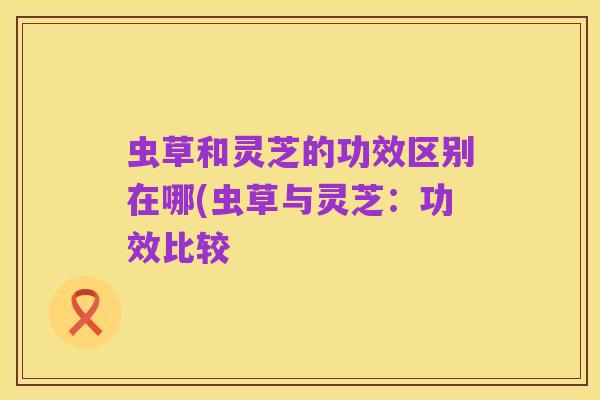 虫草和灵芝的功效区别在哪(虫草与灵芝:功效比较