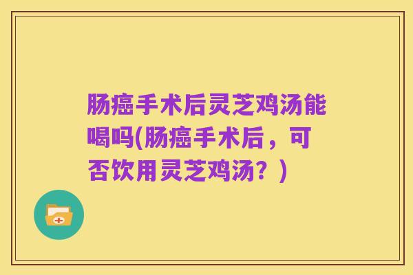 肠癌手术后灵芝鸡汤能喝吗(肠癌手术后,可否饮用灵芝鸡汤?)