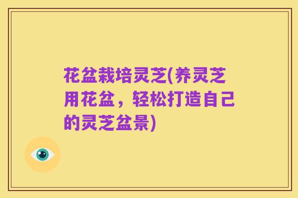 花盆栽培灵芝(养灵芝用花盆,轻松打造自己的灵芝盆景)