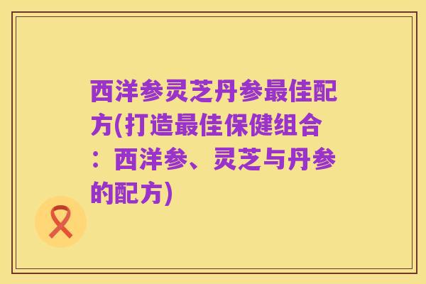 西洋参灵芝丹参最佳配方(打造最佳保健组合:西洋参、灵芝与丹参的配方)