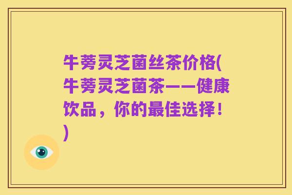 牛蒡灵芝菌丝茶价格(牛蒡灵芝菌茶——健康饮品，你的最佳选择！)