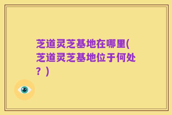 芝道灵芝基地在哪里(芝道灵芝基地位于何处？)