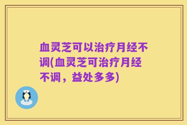 血灵芝可以治疗月经不调(血灵芝可治疗月经不调，益处多多)