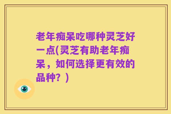 老年痴呆吃哪种灵芝好一点(灵芝有助老年痴呆，如何选择更有效的品种？)