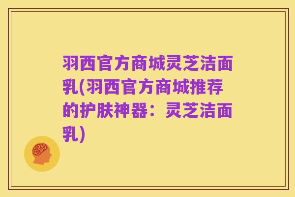羽西官方商城灵芝洁面乳(羽西官方商城推荐的护肤神器:灵芝洁面乳)