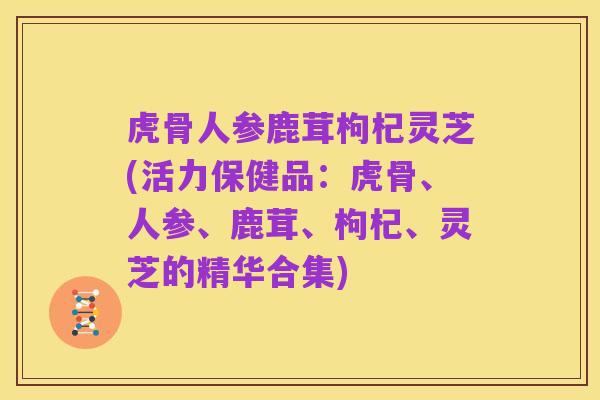 虎骨人参鹿茸枸杞灵芝(活力保健品:虎骨、人参、鹿茸、枸杞、灵芝的精华合集)