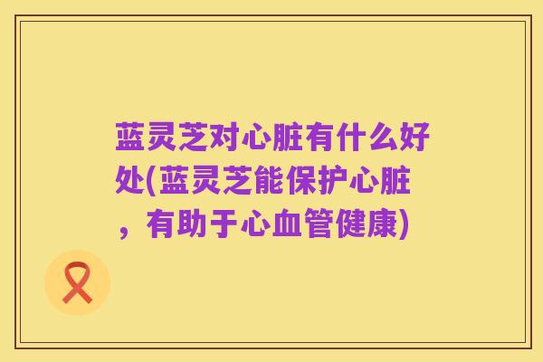 蓝灵芝对心脏有什么好处(蓝灵芝能保护心脏,有助于心血管健康)