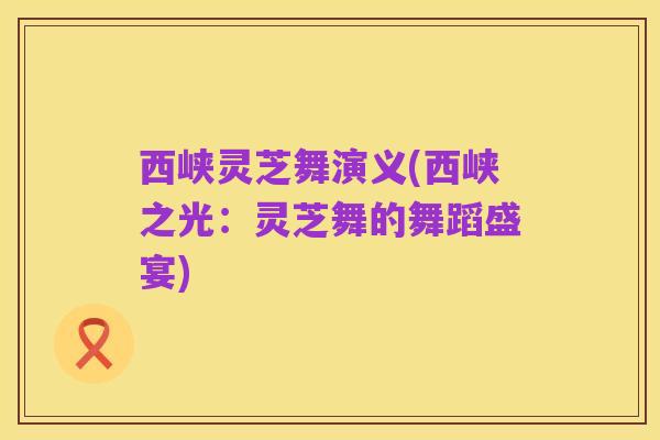 西峡灵芝舞演义(西峡之光:灵芝舞的舞蹈盛宴)