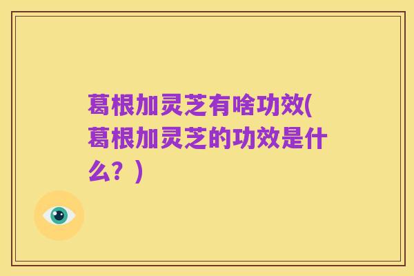 葛根加灵芝有啥功效(葛根加灵芝的功效是什么?)
