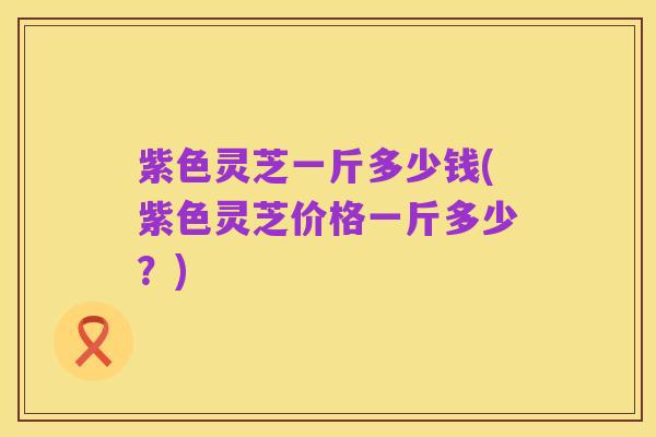紫色灵芝一斤多少钱(紫色灵芝价格一斤多少？)