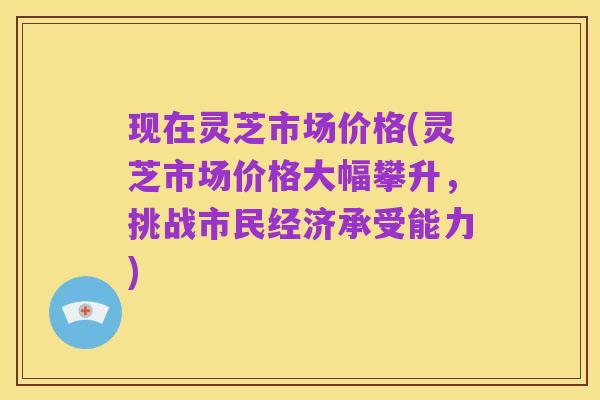 现在灵芝市场价格(灵芝市场价格大幅攀升,挑战市民经济承受能力)