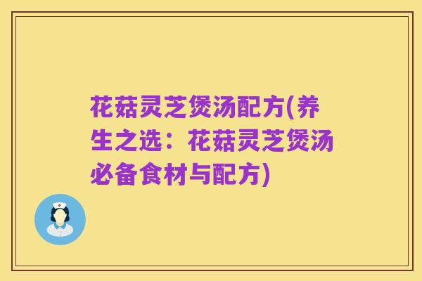花菇灵芝煲汤配方(养生之选:花菇灵芝煲汤必备食材与配方)