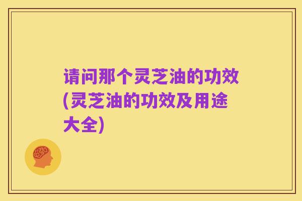 请问那个灵芝油的功效(灵芝油的功效及用途大全)