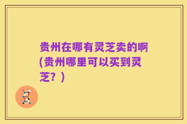 贵州在哪有灵芝卖的啊(贵州哪里可以买到灵芝？)