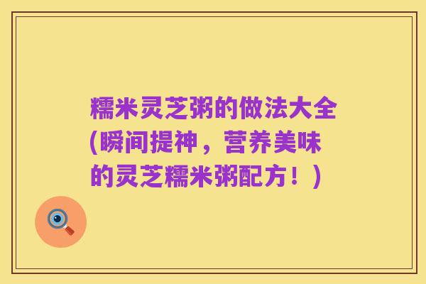糯米灵芝粥的做法大全(瞬间提神,营养美味的灵芝糯米粥配方!)