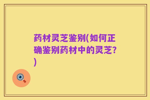 药材灵芝鉴别(如何正确鉴别药材中的灵芝?)