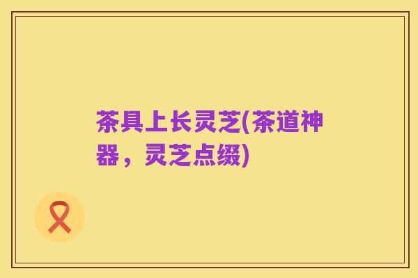 茶具上长灵芝(茶道神器,灵芝点缀)