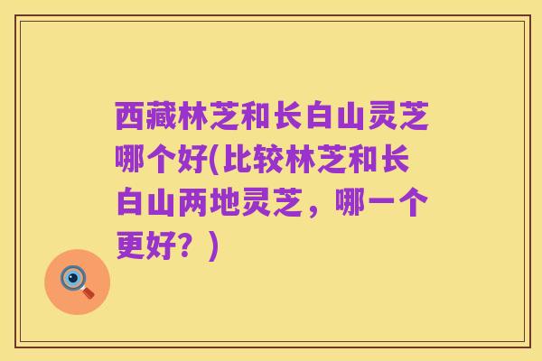 西藏林芝和长白山灵芝哪个好(比较林芝和长白山两地灵芝,哪一个更好?)