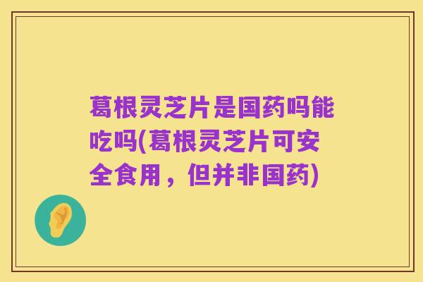 葛根灵芝片是国药吗能吃吗(葛根灵芝片可安全食用,但并非国药)