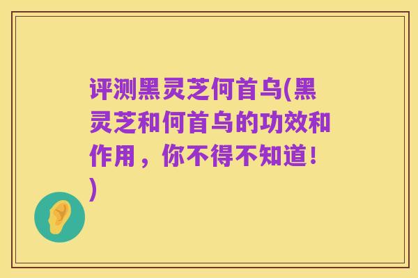 评测黑灵芝何首乌(黑灵芝和何首乌的功效和作用，你不得不知道！)