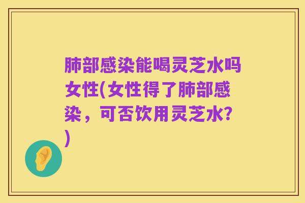 肺部感染能喝灵芝水吗女性(女性得了肺部感染，可否饮用灵芝水？)