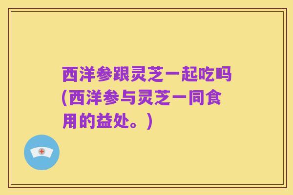 西洋参跟灵芝一起吃吗(西洋参与灵芝一同食用的益处。)