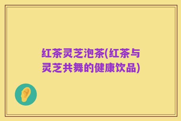 红茶灵芝泡茶(红茶与灵芝共舞的健康饮品)