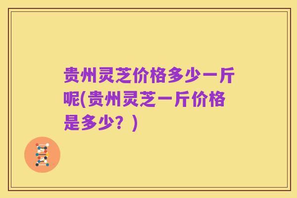 贵州灵芝价格多少一斤呢(贵州灵芝一斤价格是多少?)