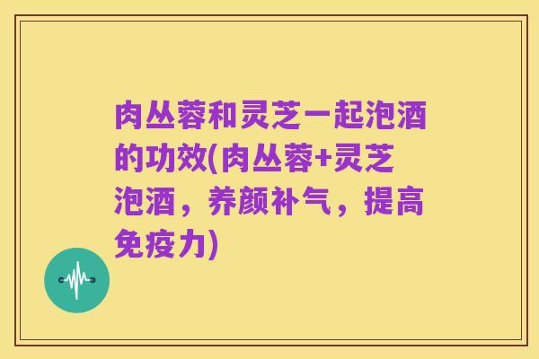 肉丛蓉和灵芝一起泡酒的功效(肉丛蓉+灵芝泡酒,养颜补气,提高免疫力)