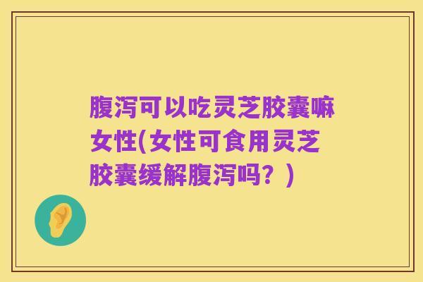 腹泻可以吃灵芝胶囊嘛女性(女性可食用灵芝胶囊缓解腹泻吗?)