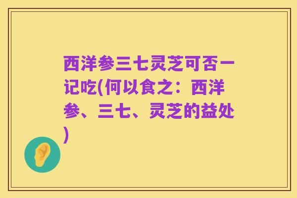 西洋参三七灵芝可否一记吃(何以食之:西洋参、三七、灵芝的益处)