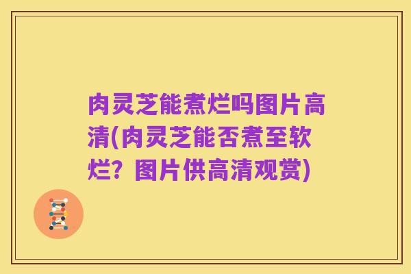 肉灵芝能煮烂吗图片高清(肉灵芝能否煮至软烂?图片供高清观赏)