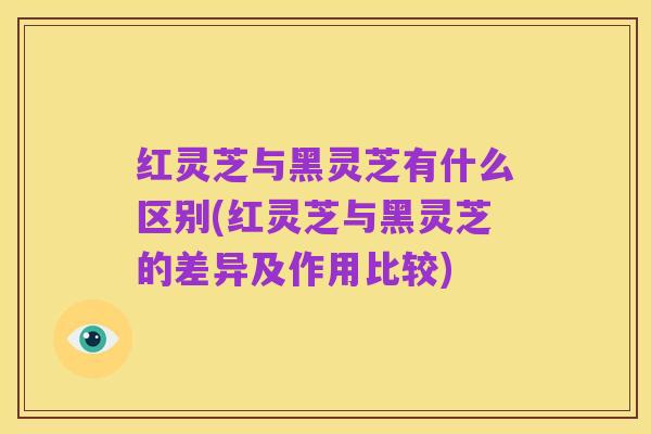 红灵芝与黑灵芝有什么区别(红灵芝与黑灵芝的差异及作用比较)