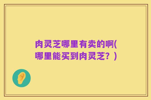 肉灵芝哪里有卖的啊(哪里能买到肉灵芝？)
