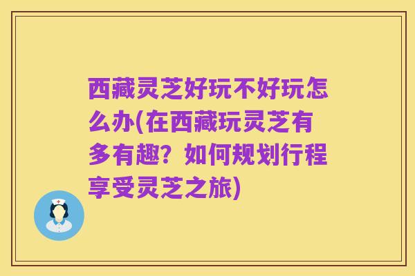 西藏灵芝好玩不好玩怎么办(在西藏玩灵芝有多有趣?如何规划行程享受灵芝之旅)