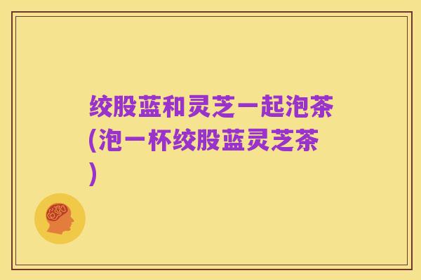 绞股蓝和灵芝一起泡茶(泡一杯绞股蓝灵芝茶)