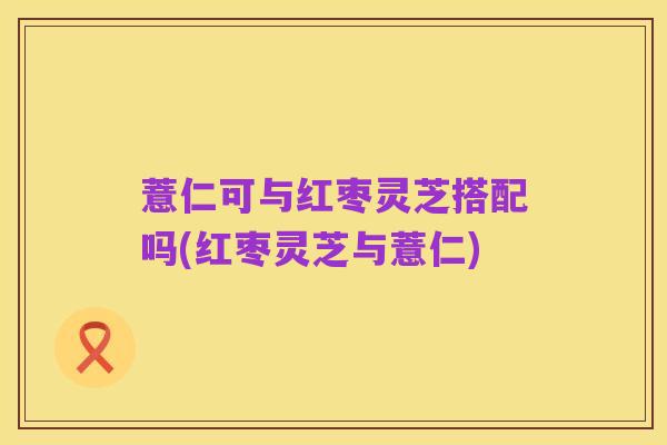 薏仁可与红枣灵芝搭配吗(红枣灵芝与薏仁)