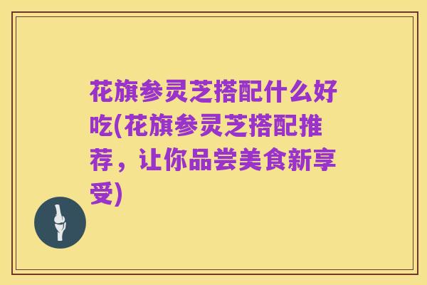 花旗参灵芝搭配什么好吃(花旗参灵芝搭配推荐,让你品尝美食新享受)