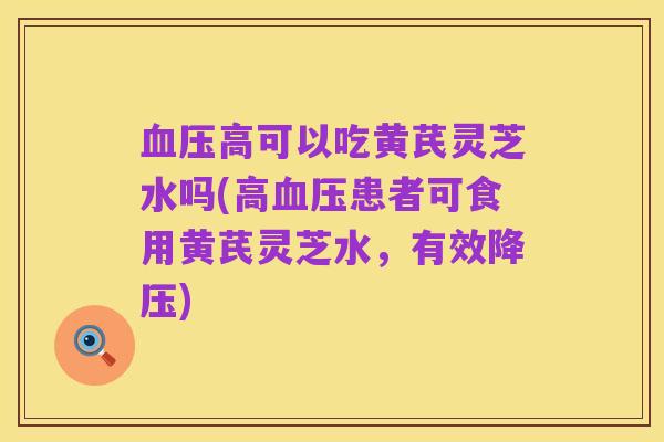 血压高可以吃黄芪灵芝水吗(高血压患者可食用黄芪灵芝水,有效降压)
