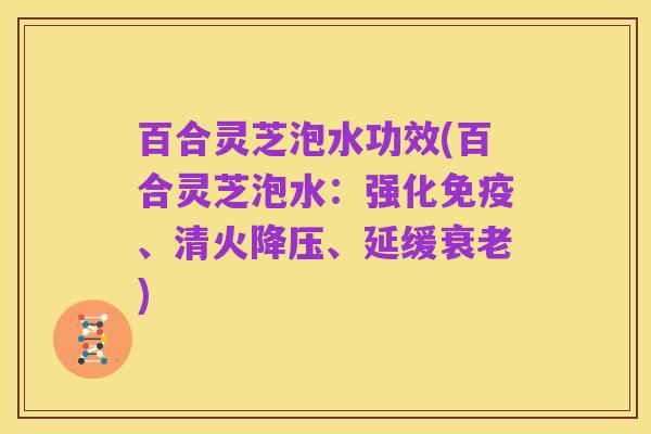 百合灵芝泡水功效(百合灵芝泡水:强化免疫、清火降压、延缓衰老)