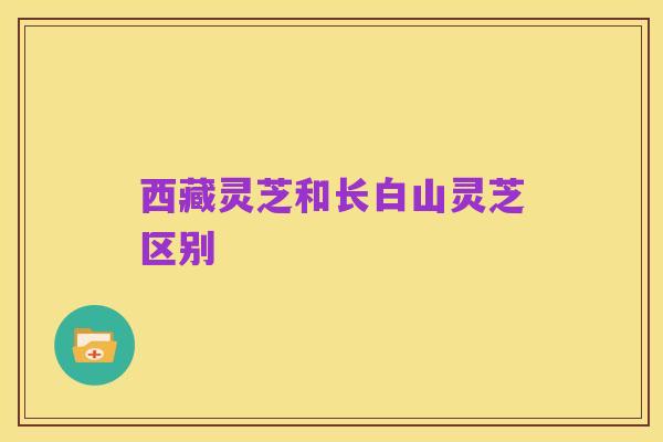 西藏灵芝和长白山灵芝区别