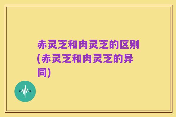 赤灵芝和肉灵芝的区别(赤灵芝和肉灵芝的异同)