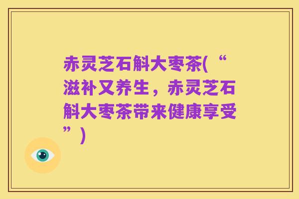 赤灵芝石斛大枣茶(“滋补又养生,赤灵芝石斛大枣茶带来健康享受”)